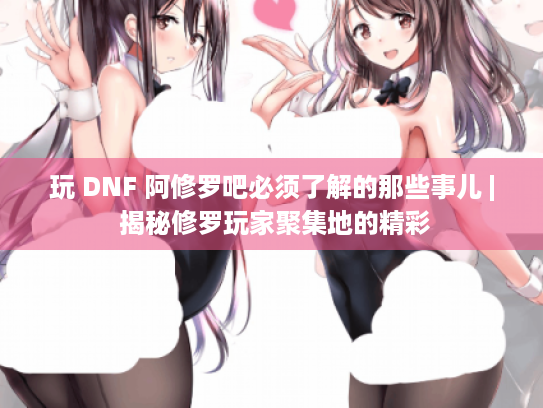 玩 DNF 阿修罗吧必须了解的那些事儿 | 揭秘修罗玩家聚集地的精彩 玩 DNF 阿修罗吧必须了解的那些事儿 | 揭秘修罗玩家聚集地的精彩