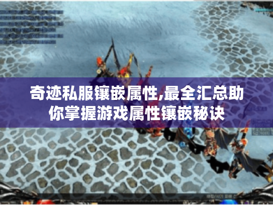 奇迹私服镶嵌属性,最全汇总助你掌握游戏属性镶嵌秘诀