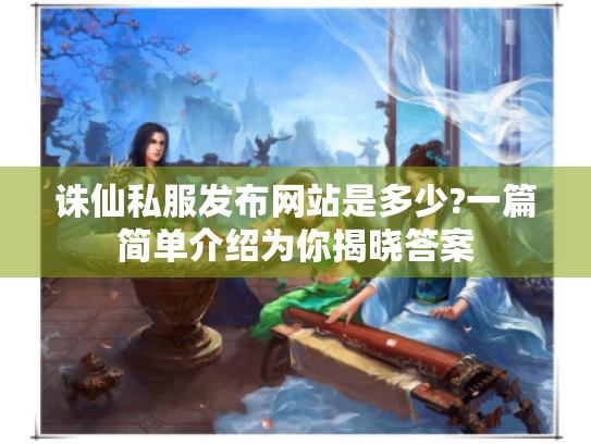 诛仙私服发布网站是多少?一篇简单介绍为你揭晓答案 诛仙私服发布网站是多少?一篇简单介绍为你揭晓答案