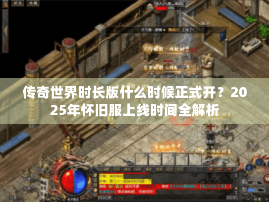 传奇世界时长版什么时候正式开?2025年怀旧服上线时间全解析 传奇世界时长版什么时候正式开?2025年怀旧服上线时间全解析