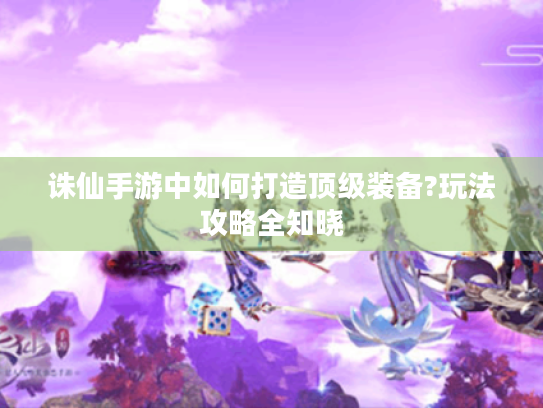 诛仙手游中如何打造顶级装备?玩法攻略全知晓