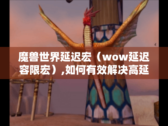 魔兽世界延迟宏(wow延迟容限宏),如何有效解决高延迟问题? 魔兽世界延迟宏(wow延迟容限宏),如何有效解决高延迟问题?