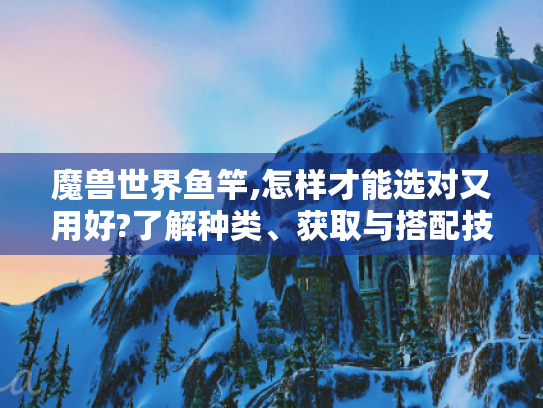 魔兽世界鱼竿,怎样才能选对又用好?了解种类、获取与搭配技巧是关键 魔兽世界鱼竿,怎样才能选对又用好?了解种类、获取与搭配技巧是关键