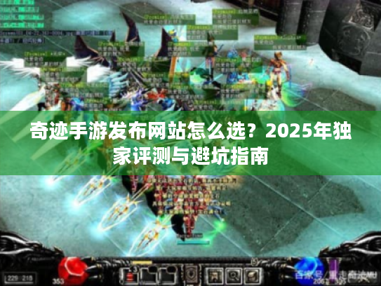 奇迹手游发布网站怎么选？2025年独家评测与避坑指南