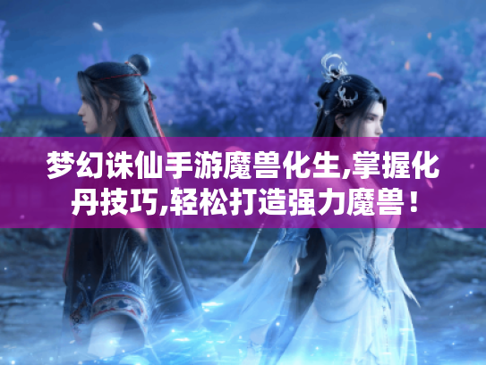 梦幻诛仙手游魔兽化生,掌握化丹技巧,轻松打造强力魔兽! 梦幻诛仙手游魔兽化生,掌握化丹技巧,轻松打造强力魔兽!