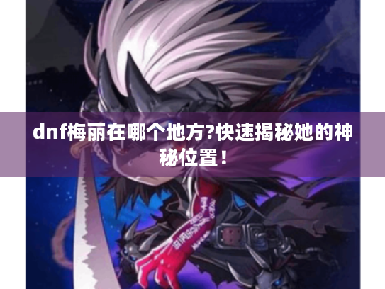 dnf梅丽在哪个地方?快速揭秘她的神秘位置！