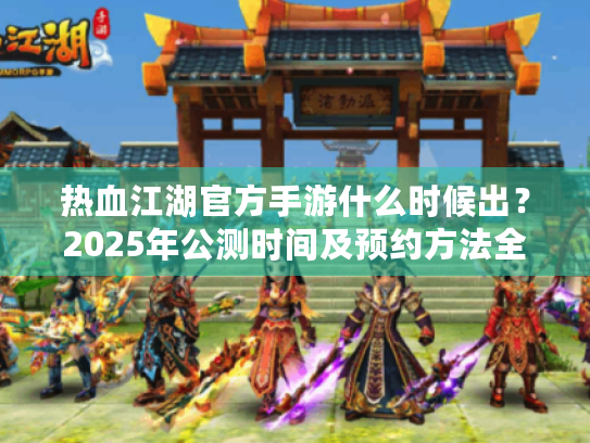 热血江湖官方手游什么时候出?2025年公测时间及预约方法全面解析 热血江湖官方手游什么时候出?2025年公测时间及预约方法全面解析