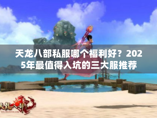 天龙八部私服哪个福利好?2025年最值得入坑的三大服推荐 天龙八部私服哪个福利好?2025年最值得入坑的三大服推荐