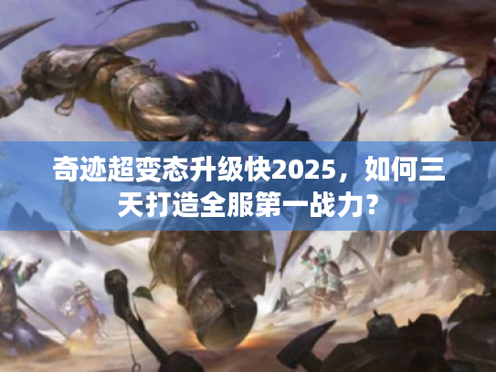 奇迹超变态升级快2025，如何三天打造全服第一战力？