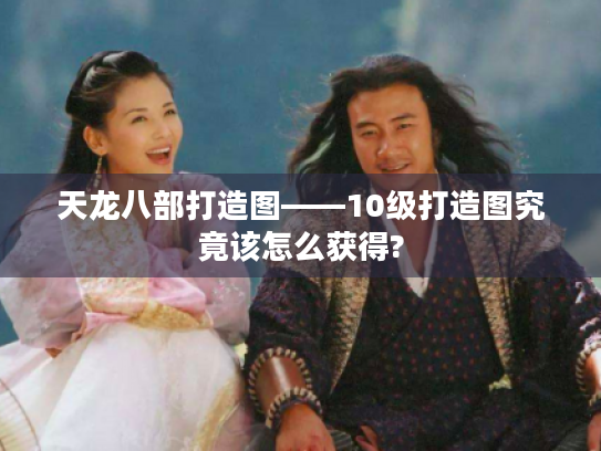 天龙八部打造图——10级打造图究竟该怎么获得? 天龙八部打造图——10级打造图究竟该怎么获得?