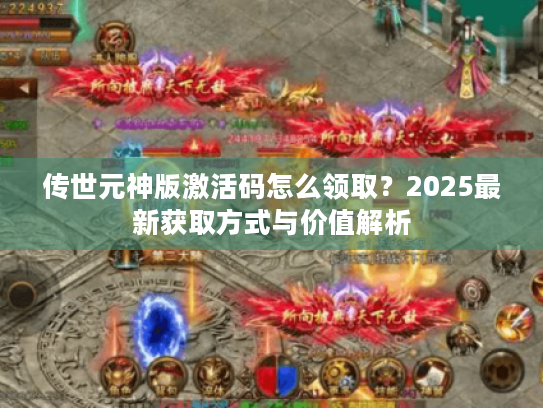传世元神版激活码怎么领取?2025最新获取方式与价值解析 传世元神版激活码怎么领取?2025最新获取方式与价值解析