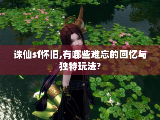 诛仙sf怀旧,有哪些难忘的回忆与独特玩法? 诛仙sf怀旧,有哪些难忘的回忆与独特玩法?