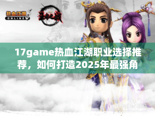 17game热血江湖职业选择推荐,如何打造2025年最强角色组合? 17game热血江湖职业选择推荐,如何打造2025年最强角色组合?