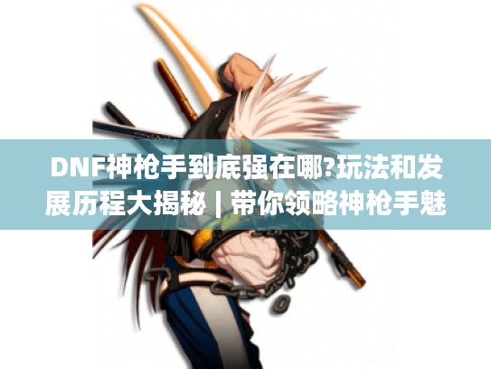 DNF神枪手到底强在哪?玩法和发展历程大揭秘 | 带你领略神枪手魅力