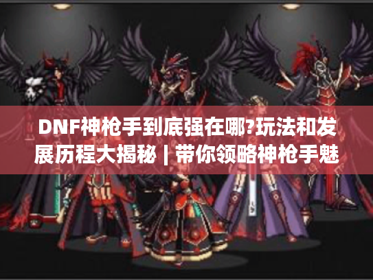 DNF神枪手到底强在哪?玩法和发展历程大揭秘 | 带你领略神枪手魅力