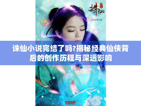 诛仙小说完结了吗?揭秘经典仙侠背后的创作历程与深远影响 诛仙小说完结了吗?揭秘经典仙侠背后的创作历程与深远影响