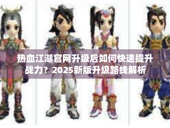 热血江湖官网升级后如何快速提升战力?2025新版升级路线解析 热血江湖官网升级后如何快速提升战力?2025新版升级路线解析