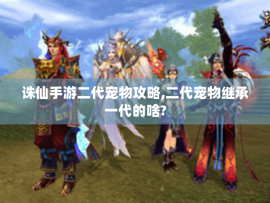 诛仙手游二代宠物攻略,二代宠物继承一代的啥? 诛仙手游二代宠物攻略,二代宠物继承一代的啥?