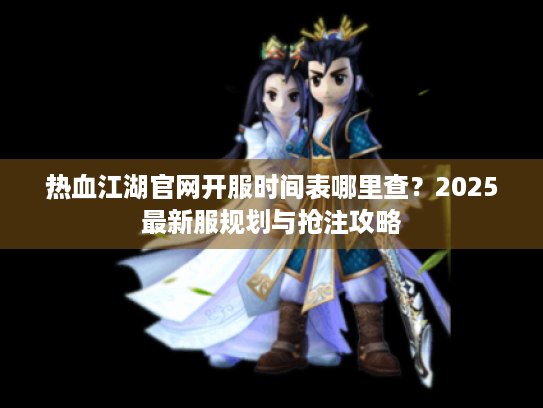 热血江湖官网开服时间表哪里查?2025最新服规划与抢注攻略 热血江湖官网开服时间表哪里查?2025最新服规划与抢注攻略