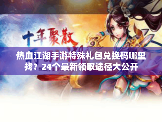 热血江湖手游特殊礼包兑换码哪里找？24个最新领取途径大公开