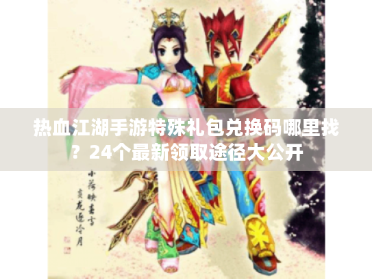 热血江湖手游特殊礼包兑换码哪里找？24个最新领取途径大公开