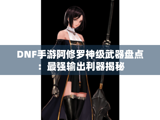 DNF手游阿修罗神级武器盘点：最强输出利器揭秘