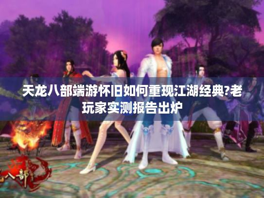 天龙八部端游怀旧如何重现江湖经典?老玩家实测报告出炉 天龙八部端游怀旧如何重现江湖经典?老玩家实测报告出炉