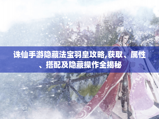 诛仙手游隐藏法宝羽皇攻略,获取、属性、搭配及隐藏操作全揭秘