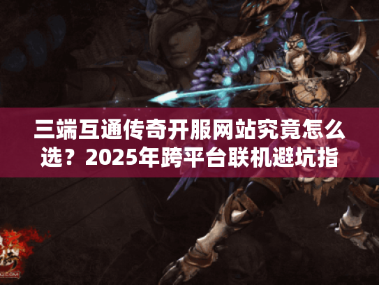 三端互通传奇开服网站究竟怎么选?2025年跨平台联机避坑指南 三端互通传奇开服网站究竟怎么选?2025年跨平台联机避坑指南