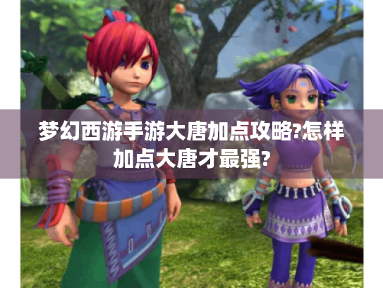 梦幻西游手游大唐加点攻略?怎样加点大唐才最强?