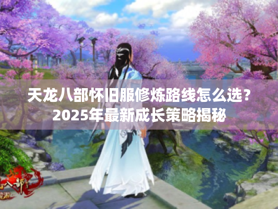 天龙八部怀旧服修炼路线怎么选?2025年最新成长策略揭秘 天龙八部怀旧服修炼路线怎么选?2025年最新成长策略揭秘