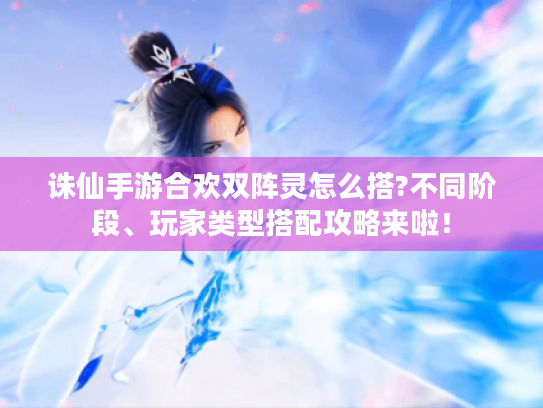诛仙手游合欢双阵灵怎么搭?不同阶段、玩家类型搭配攻略来啦! 诛仙手游合欢双阵灵怎么搭?不同阶段、玩家类型搭配攻略来啦!