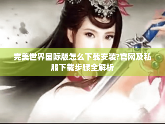 完美世界国际版怎么下载安装?官网及私服下载步骤全解析 完美世界国际版怎么下载安装?官网及私服下载步骤全解析