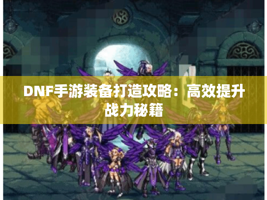 DNF手游装备打造攻略:高效提升战力秘籍 DNF手游装备打造攻略:高效提升战力秘籍