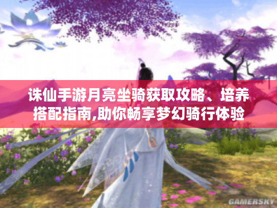 诛仙手游月亮坐骑获取攻略、培养搭配指南,助你畅享梦幻骑行体验 诛仙手游月亮坐骑获取攻略、培养搭配指南,助你畅享梦幻骑行体验