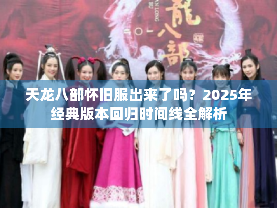 天龙八部怀旧服出来了吗?2025年经典版本回归时间线全解析 天龙八部怀旧服出来了吗?2025年经典版本回归时间线全解析