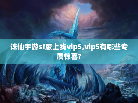 诛仙手游sf版上线vip5,vip5有哪些专属惊喜? 诛仙手游sf版上线vip5,vip5有哪些专属惊喜?