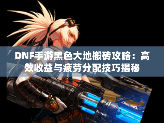 DNF手游黑色大地搬砖攻略：高效收益与疲劳分配技巧揭秘