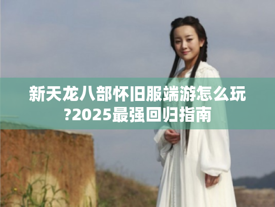 新天龙八部怀旧服端游怎么玩?2025最强回归指南 新天龙八部怀旧服端游怎么玩?2025最强回归指南