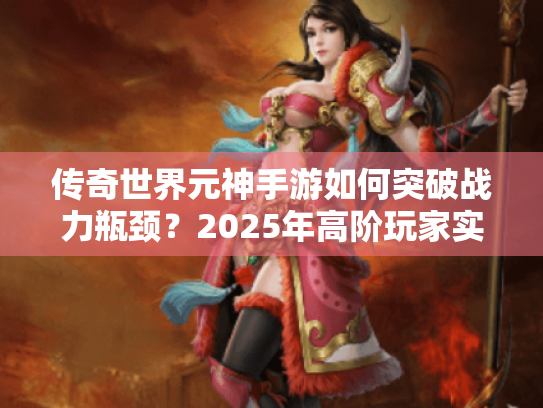 传奇世界元神手游如何突破战力瓶颈?2025年高阶玩家实战指南 传奇世界元神手游如何突破战力瓶颈?2025年高阶玩家实战指南