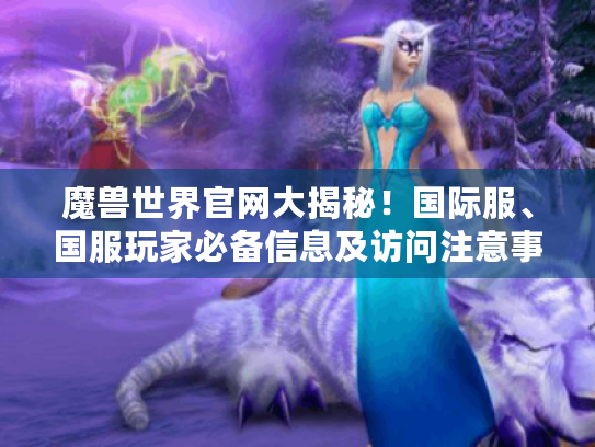 魔兽世界官网大揭秘!国际服、国服玩家必备信息及访问注意事项 魔兽世界官网大揭秘!国际服、国服玩家必备信息及访问注意事项