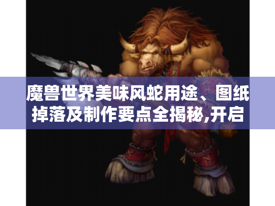 魔兽世界美味风蛇用途、图纸掉落及制作要点全揭秘,开启惊喜游戏之旅! 魔兽世界美味风蛇用途、图纸掉落及制作要点全揭秘,开启惊喜游戏之旅!