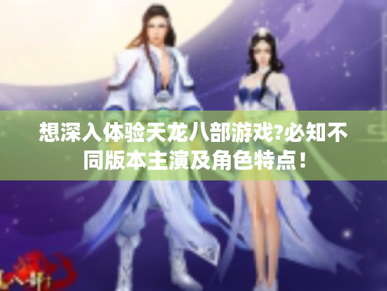 想深入体验天龙八部游戏?必知不同版本主演及角色特点！