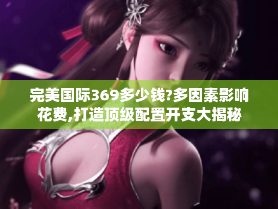 完美国际369多少钱?多因素影响花费,打造顶级配置开支大揭秘 完美国际369多少钱?多因素影响花费,打造顶级配置开支大揭秘