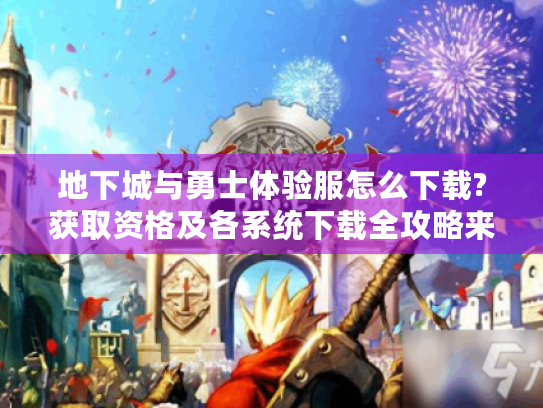 地下城与勇士体验服怎么下载?获取资格及各系统下载全攻略来了