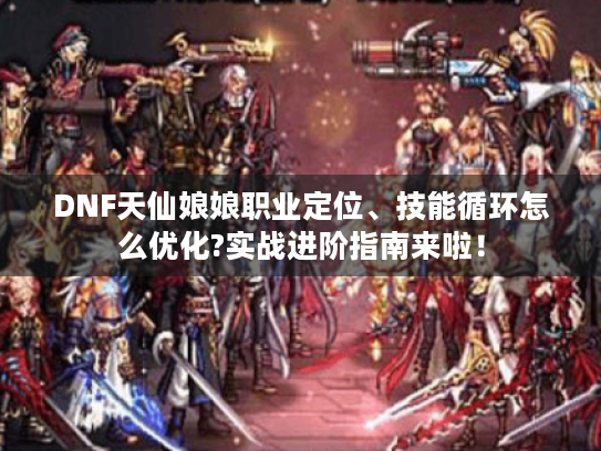 DNF天仙娘娘职业定位、技能循环怎么优化?实战进阶指南来啦! DNF天仙娘娘职业定位、技能循环怎么优化?实战进阶指南来啦!