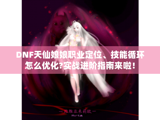 DNF天仙娘娘职业定位、技能循环怎么优化?实战进阶指南来啦! DNF天仙娘娘职业定位、技能循环怎么优化?实战进阶指南来啦!