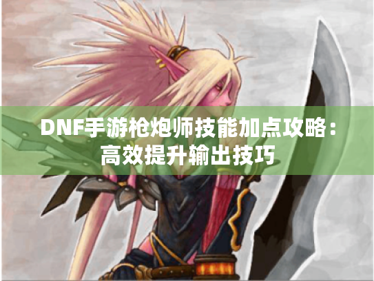 DNF手游枪炮师技能加点攻略:高效提升输出技巧 DNF手游枪炮师技能加点攻略:高效提升输出技巧