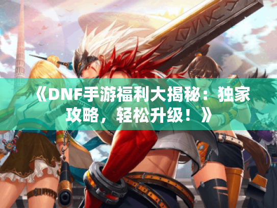 《DNF手游福利大揭秘：独家攻略，轻松升级！》