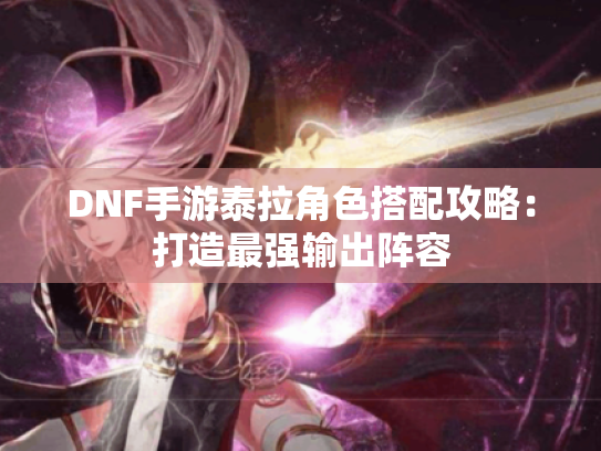 DNF手游泰拉角色搭配攻略:打造最强输出阵容 DNF手游泰拉角色搭配攻略:打造最强输出阵容